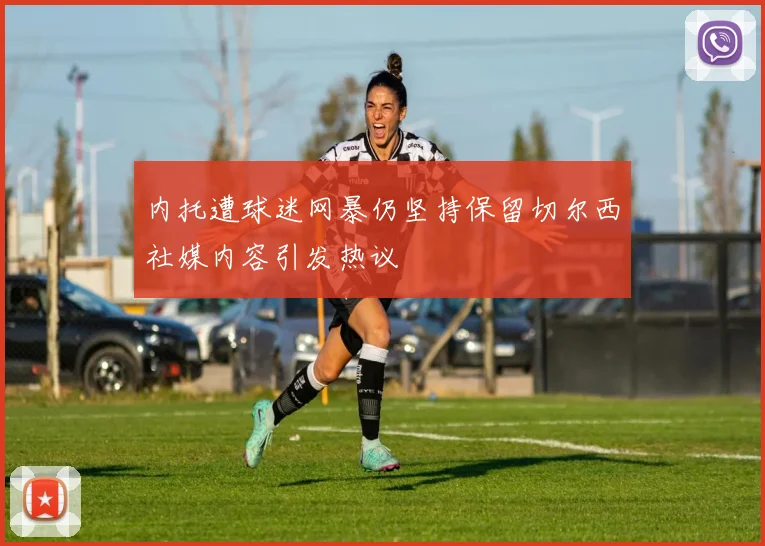 内托遭球迷网暴仍坚持保留切尔西社媒内容引发热议