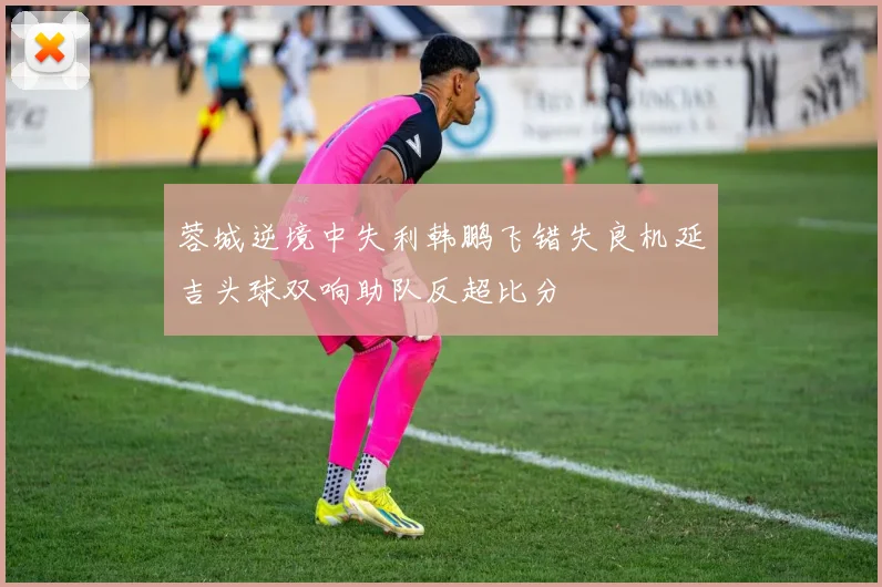 蓉城逆境中失利韩鹏飞错失良机延吉头球双响助队反超比分