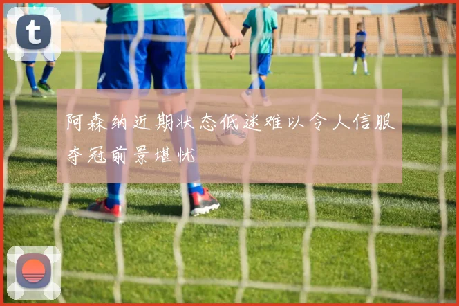 阿森纳近期状态低迷难以令人信服夺冠前景堪忧