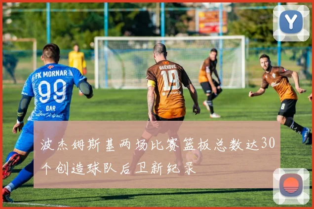 波杰姆斯基两场比赛篮板总数达30个创造球队后卫新纪录