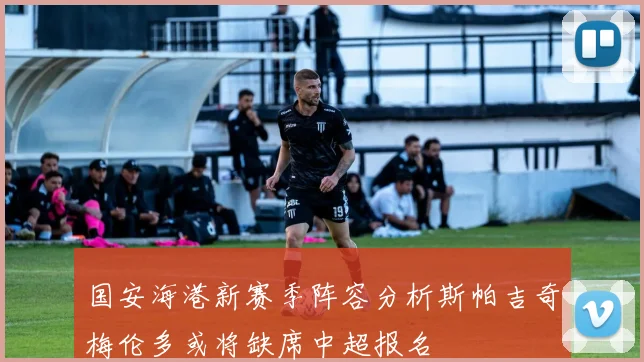 国安海港新赛季阵容分析斯帕吉奇梅伦多或将缺席中超报名