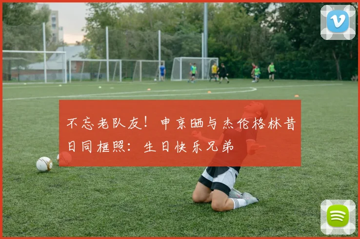 不忘老队友！申京晒与杰伦格林昔日同框照：生日快乐兄弟