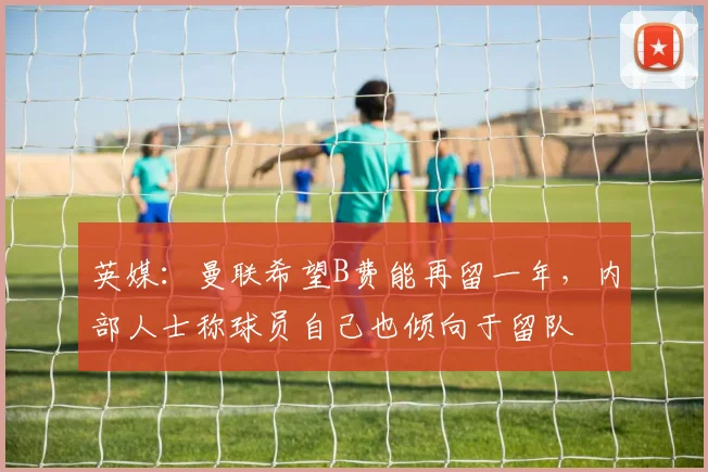 英媒：曼联希望B费能再留一年，内部人士称球员自己也倾向于留队