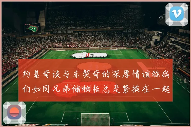 约基奇谈与东契奇的深厚情谊称我们如同兄弟储物柜总是紧挨在一起