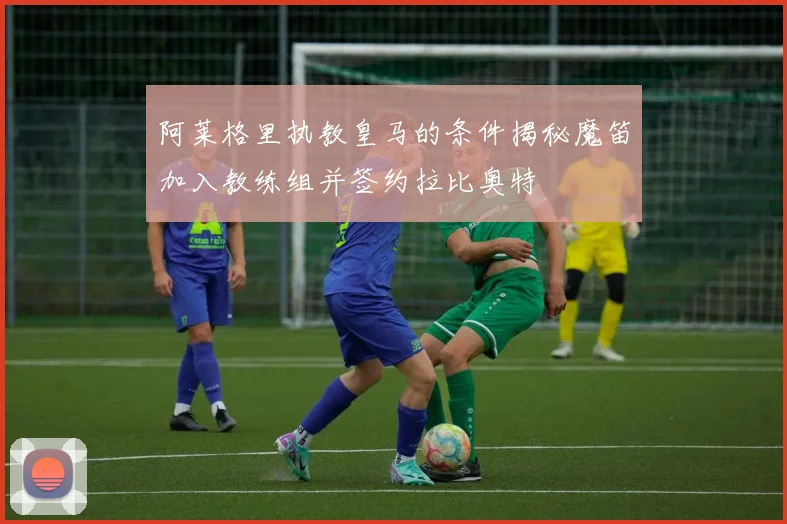 阿莱格里执教皇马的条件揭秘魔笛加入教练组并签约拉比奥特