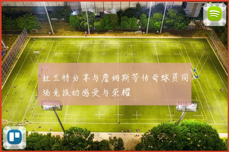 杜兰特分享与詹姆斯等传奇球员同场竞技的感受与荣耀