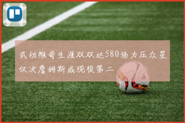 武切维奇生涯双双达580场力压众星仅次詹姆斯成现役第二