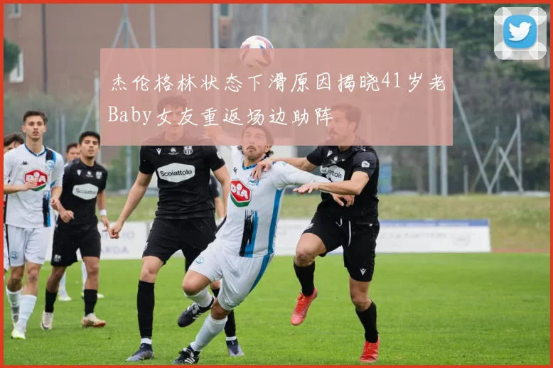 杰伦格林状态下滑原因揭晓41岁老Baby女友重返场边助阵