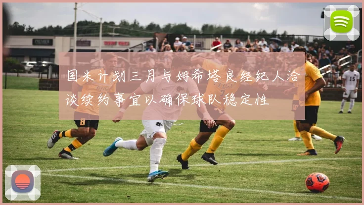 国米计划三月与姆希塔良经纪人洽谈续约事宜以确保球队稳定性